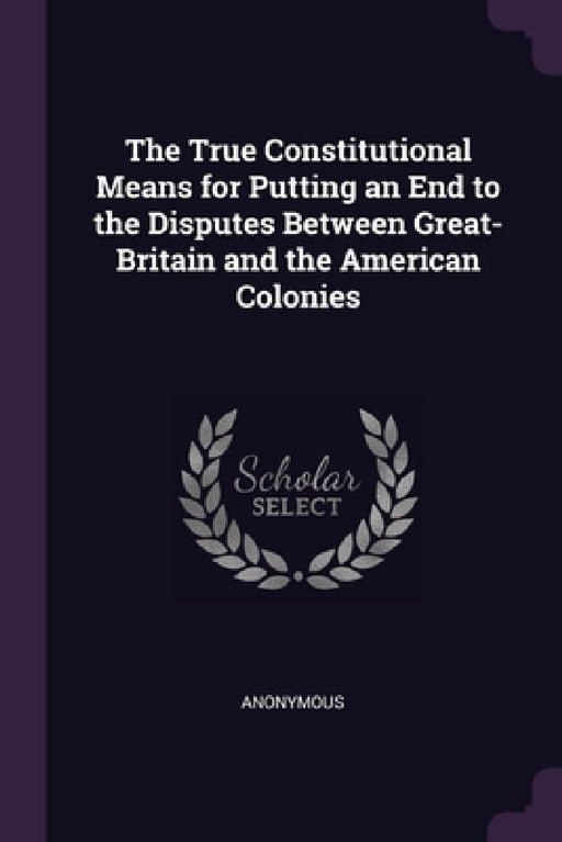 The True Constitutional Means for Putting an End to the Disputes Between Great-Britain and the American Colonies by Anonymous