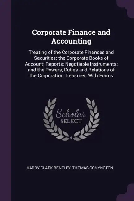 Corporate Finance and Accounting: Treating of the Corporate Finances and Securities; the Corporate Books of Account; Reports; Negotiable Instruments; by Harry Clark Bentley, Thomas Conyngton