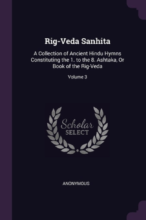 Rig-Veda Sanhita: A Collection of Ancient Hindu Hymns Constituting the 1. to the 8. Ashtaka, Or Book of the Rig-Veda; Volume 3 by Anonymous