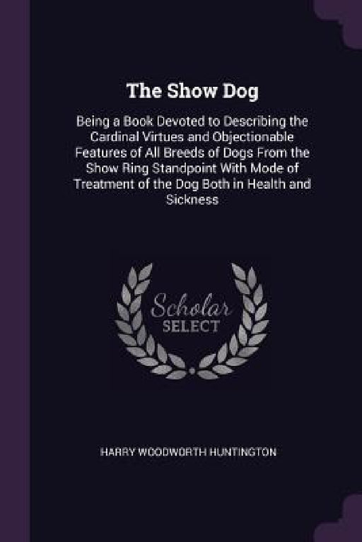 The Show Dog: Being a Book Devoted to Describing the Cardinal Virtues and Objectionable Features of All Breeds of Dogs From the Show by Harry Woodworth Huntington
