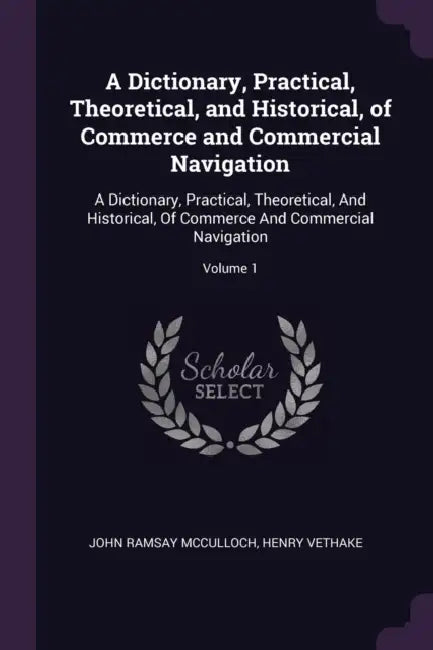 A Dictionary, Practical, Theoretical, and Historical, of Commerce and Commercial Navigation: A Dictionary, Practical, Theoretical, And Historical, Of by John Ramsay McCulloch, Henry Vethake