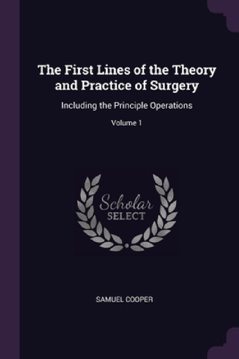 The First Lines of the Theory and Practice of Surgery: Including the Principle Operations; Volume 1 by Samuel Cooper