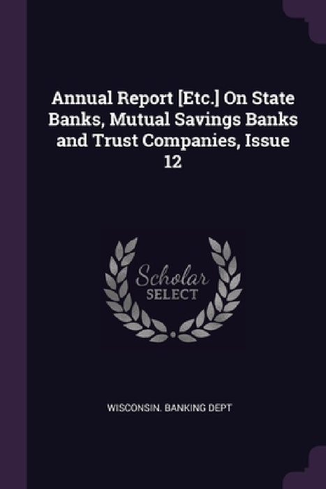 Annual Report [Etc.] On State Banks, Mutual Savings Banks and Trust Companies, Issue 12 by Wisconsin Banking Dept