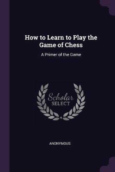 How to Learn to Play the Game of Chess: A Primer of the Game by Anonymous