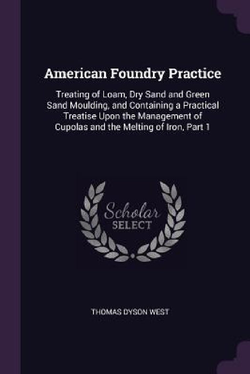 American Foundry Practice: Treating of Loam, Dry Sand and Green Sand Moulding, and Containing a Practical Treatise Upon the Management of Cupolas by Thomas Dyson West