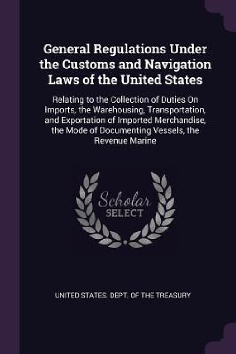 General Regulations Under the Customs and Navigation Laws of the United States: Relating to the Collection of Duties On Imports, the Warehousing, Tran by United States Dept of the Treasury