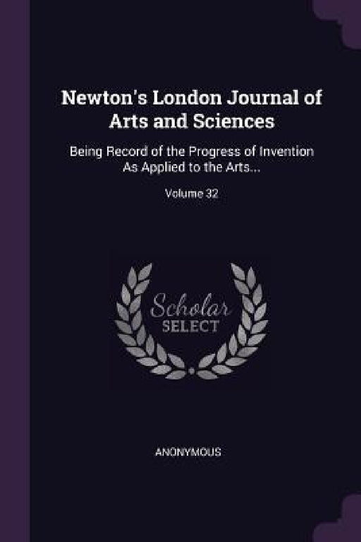Newton's London Journal of Arts and Sciences: Being Record of the Progress of Invention As Applied to the Arts...; Volume 32 by Anonymous