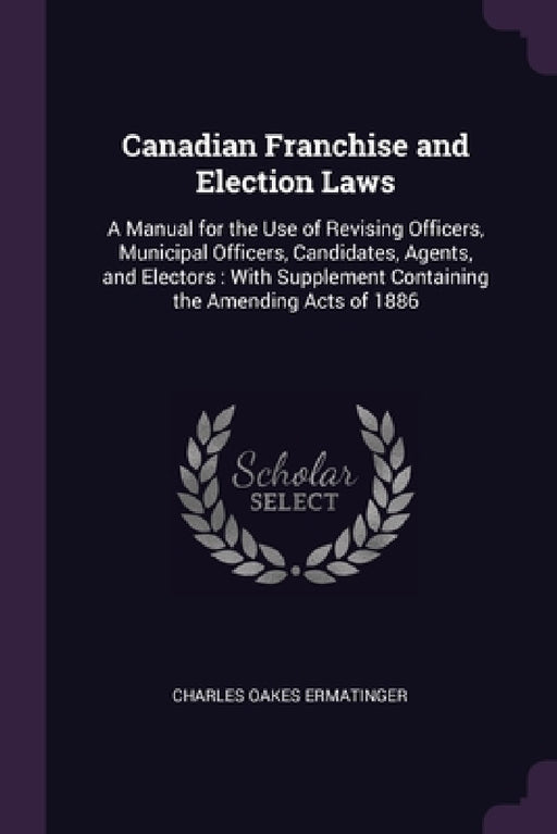 Canadian Franchise and Election Laws: A Manual for the Use of Revising Officers, Municipal Officers, Candidates, Agents, and Electors: With Supplement by Charles Oakes Ermatinger
