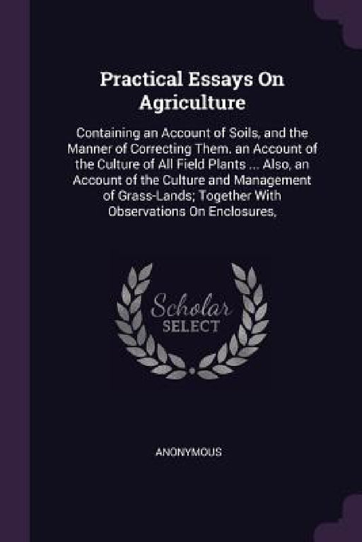Practical Essays On Agriculture: Containing an Account of Soils, and the Manner of Correcting Them. an Account of the Culture of All Field Plants ... by Anonymous