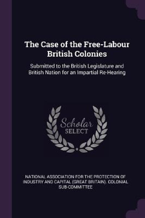 The Case of the Free-Labour British Colonies: Submitted to the British Legislature and British Nation for an Impartial Re-Hearing by National Association for the Protection