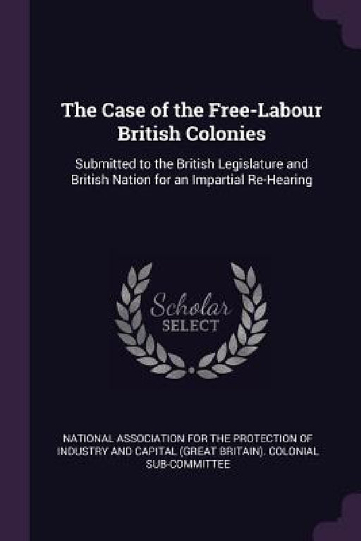 The Case of the Free-Labour British Colonies: Submitted to the British Legislature and British Nation for an Impartial Re-Hearing by National Association for the Protection