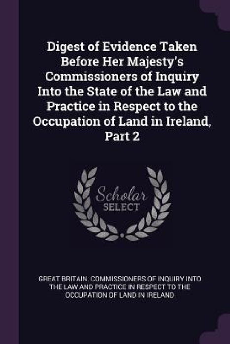 Digest of Evidence Taken Before Her Majesty's Commissioners of Inquiry Into the State of the Law and Practice in Respect to the Occupation of Land in by Great Britain Commissioners of Inquiry