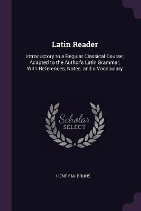 Latin Reader: Introductory to a Regular Classical Course; Adapted to the Author's Latin Grammar, With References, Notes, and a Vocabulary by Henry M. Bruns