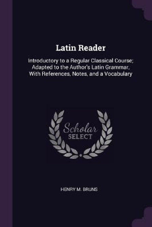 Latin Reader: Introductory to a Regular Classical Course; Adapted to the Author's Latin Grammar, With References, Notes, and a Vocabulary by Henry M. Bruns