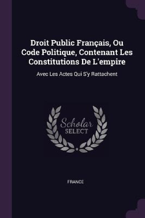 Droit Public Français, Ou Code Politique, Contenant Les Constitutions De L'empire: Avec Les Actes Qui S'y Rattachent by France