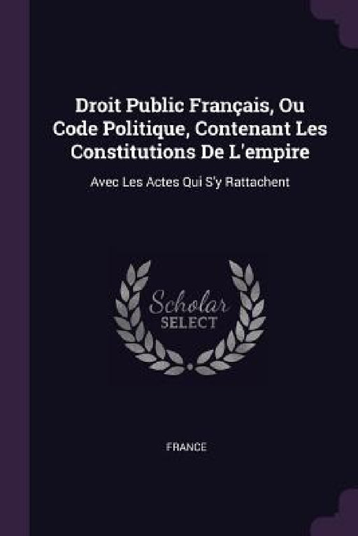 Droit Public Français, Ou Code Politique, Contenant Les Constitutions De L'empire: Avec Les Actes Qui S'y Rattachent by France