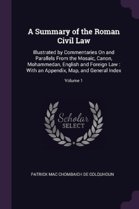A Summary of the Roman Civil Law: Illustrated by Commentaries On and Parallels From the Mosaic, Canon, Mohammedan, English and Foreign Law: With an Ap by Patrick Mac Chombaich De Colquhoun