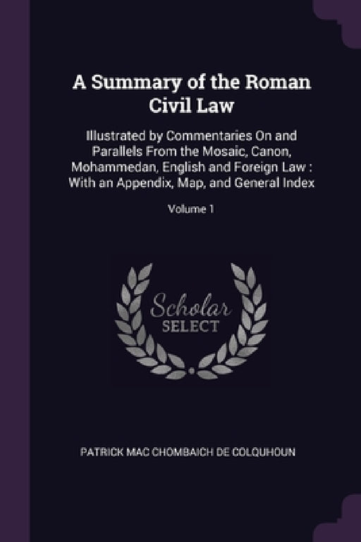A Summary of the Roman Civil Law: Illustrated by Commentaries On and Parallels From the Mosaic, Canon, Mohammedan, English and Foreign Law: With an Ap by Patrick Mac Chombaich De Colquhoun