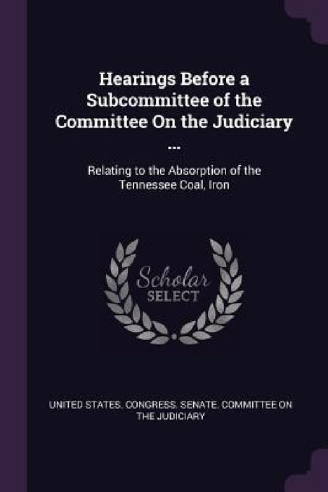 Hearings Before a Subcommittee of the Committee On the Judiciary ...: Relating to the Absorption of the Tennessee Coal, Iron by United States Congress Senate Committ