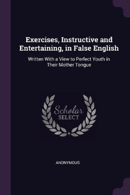 Exercises, Instructive and Entertaining, in False English: Written With a View to Perfect Youth in Their Mother Tongue by Anonymous