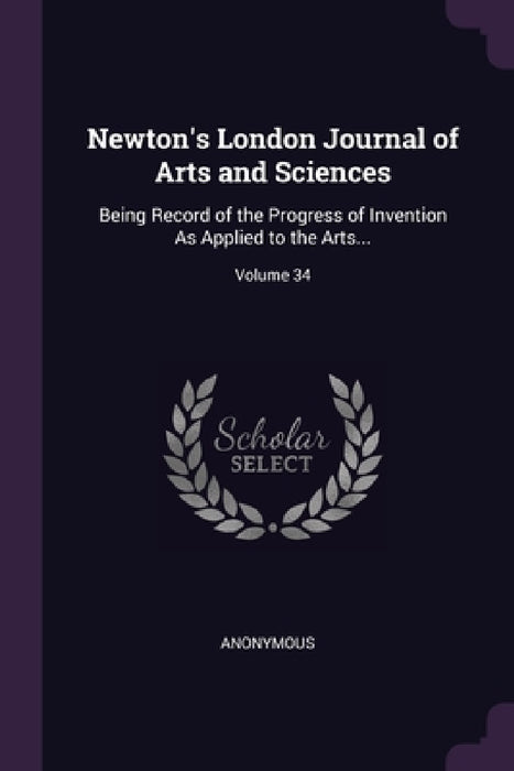 Newton's London Journal of Arts and Sciences: Being Record of the Progress of Invention As Applied to the Arts...; Volume 34 by Anonymous