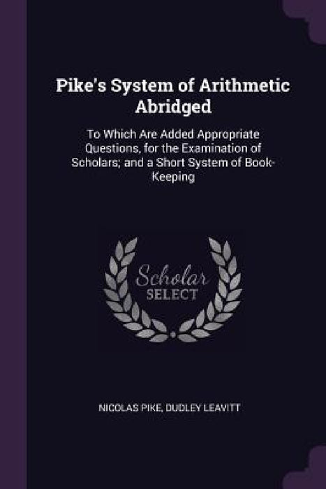 Pike's System of Arithmetic Abridged: To Which Are Added Appropriate Questions, for the Examination of Scholars; and a Short System of Book-Keeping by Nicolas Pike, Dudley Leavitt