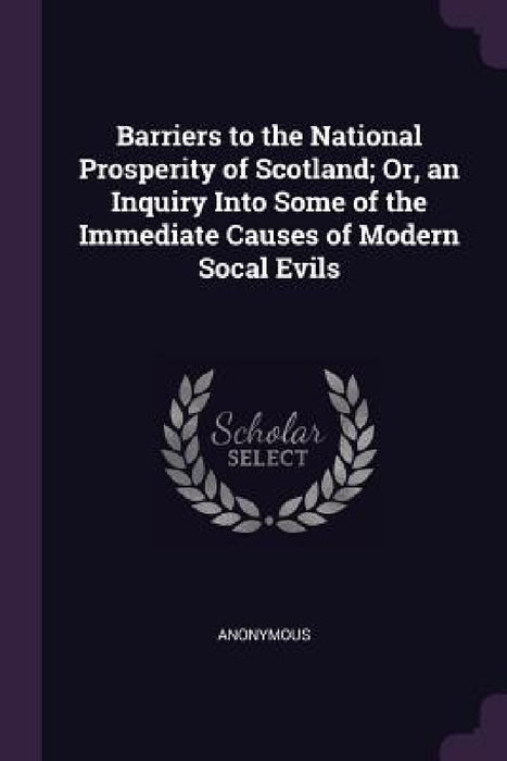 Barriers to the National Prosperity of Scotland; Or, an Inquiry Into Some of the Immediate Causes of Modern Socal Evils by Anonymous