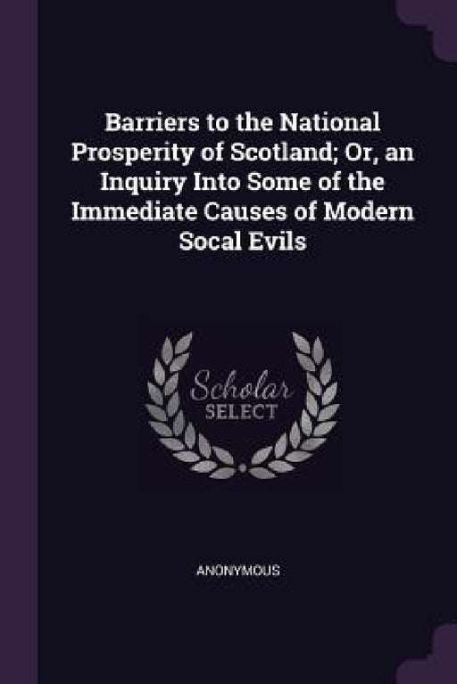 Barriers to the National Prosperity of Scotland; Or, an Inquiry Into Some of the Immediate Causes of Modern Socal Evils by Anonymous