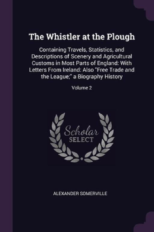 The Whistler at the Plough: Containing Travels, Statistics, and Descriptions of Scenery and Agricultural Customs in Most Parts of England: With Le by Alexander Somerville