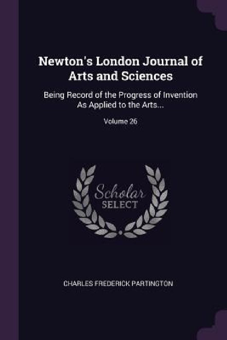 Newton's London Journal of Arts and Sciences: Being Record of the Progress of Invention As Applied to the Arts...; Volume 26 by Charles Frederick Partington