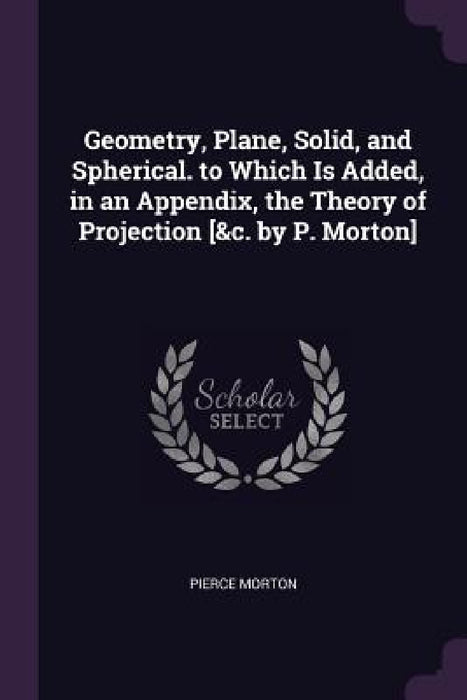 Geometry, Plane, Solid, and Spherical. to Which Is Added, in an Appendix, the Theory of Projection [&c. by P. Morton] by Pierce Morton