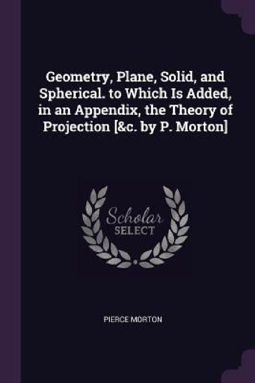 Geometry, Plane, Solid, and Spherical. to Which Is Added, in an Appendix, the Theory of Projection [&c. by P. Morton] by Pierce Morton