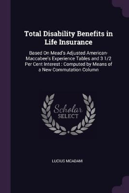 Total Disability Benefits in Life Insurance: Based On Mead's Adjusted American-Maccabee's Experience Tables and 3 1/2 Per Cent Interest: Computed by M by Lucius McAdam