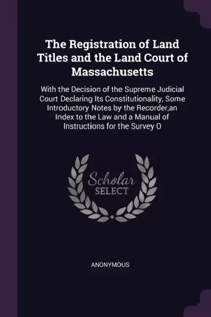 The Registration of Land Titles and the Land Court of Massachusetts: With the Decision of the Supreme Judicial Court Declaring Its Constitutionality, by Anonymous