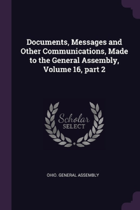 Documents, Messages and Other Communications, Made to the General Assembly, Volume 16, part 2 by Ohio General Assembly