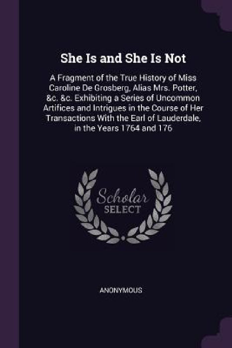 She Is and She Is Not: A Fragment of the True History of Miss Caroline De Grosberg, Alias Mrs. Potter, &c. &c. Exhibiting a Series of Uncommo by Anonymous