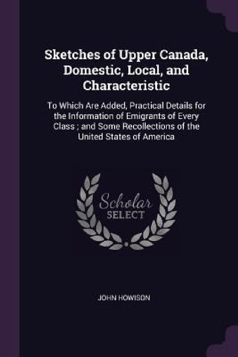 Sketches of Upper Canada, Domestic, Local, and Characteristic: To Which Are Added, Practical Details for the Information of Emigrants of Every Class; by John Howison