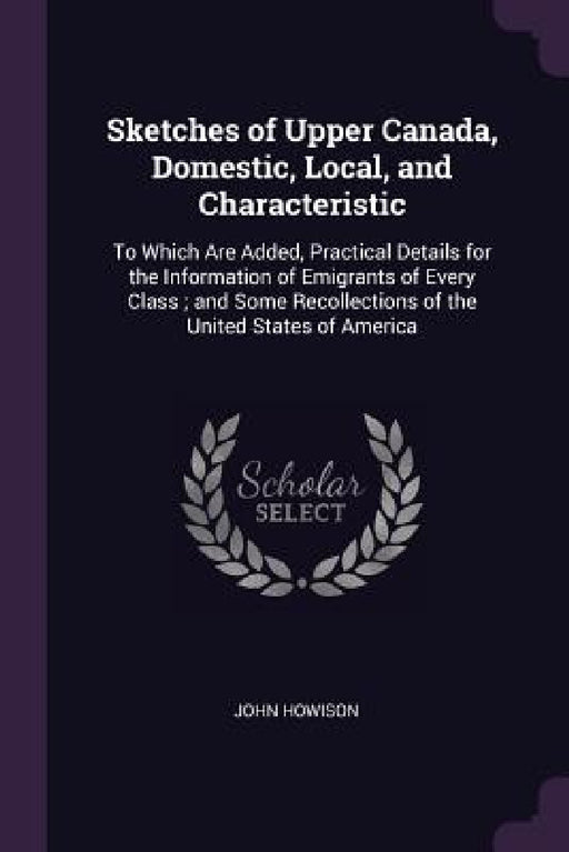 Sketches of Upper Canada, Domestic, Local, and Characteristic: To Which Are Added, Practical Details for the Information of Emigrants of Every Class; by John Howison