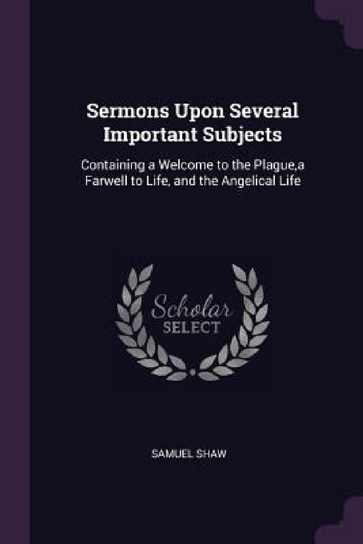 Sermons Upon Several Important Subjects: Containing a Welcome to the Plague, a Farwell to Life, and the Angelical Life by Samuel Shaw