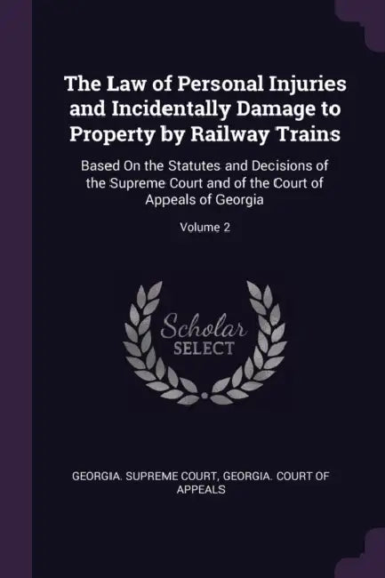 The Law of Personal Injuries and Incidentally Damage to Property by Railway Trains: Based On the Statutes and Decisions of the Supreme Court and of th by Georgia Supreme Court, Georgia Court of Appeals