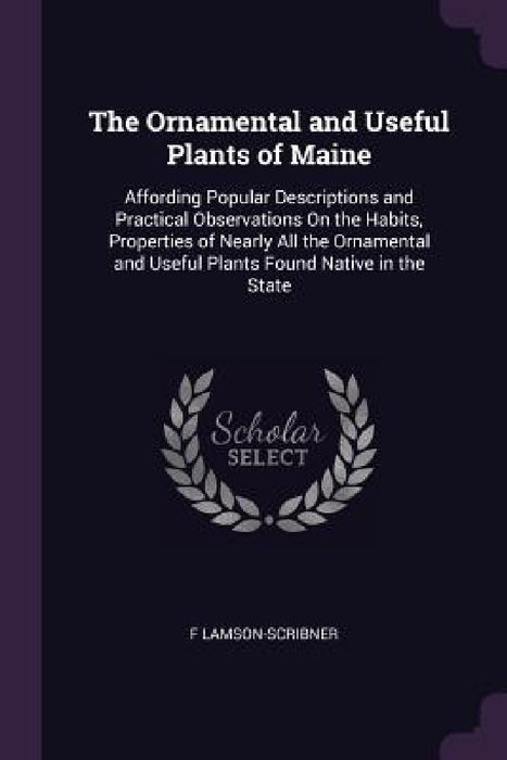 The Ornamental and Useful Plants of Maine: Affording Popular Descriptions and Practical Observations On the Habits, Properties of Nearly All the Ornam by F. Lamson-Scribner