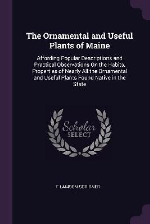 The Ornamental and Useful Plants of Maine: Affording Popular Descriptions and Practical Observations On the Habits, Properties of Nearly All the Ornam by F. Lamson-Scribner