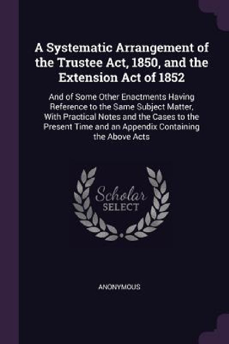 A Systematic Arrangement of the Trustee Act, 1850, and the Extension Act of 1852: And of Some Other Enactments Having Reference to the Same Subject Ma by Anonymous
