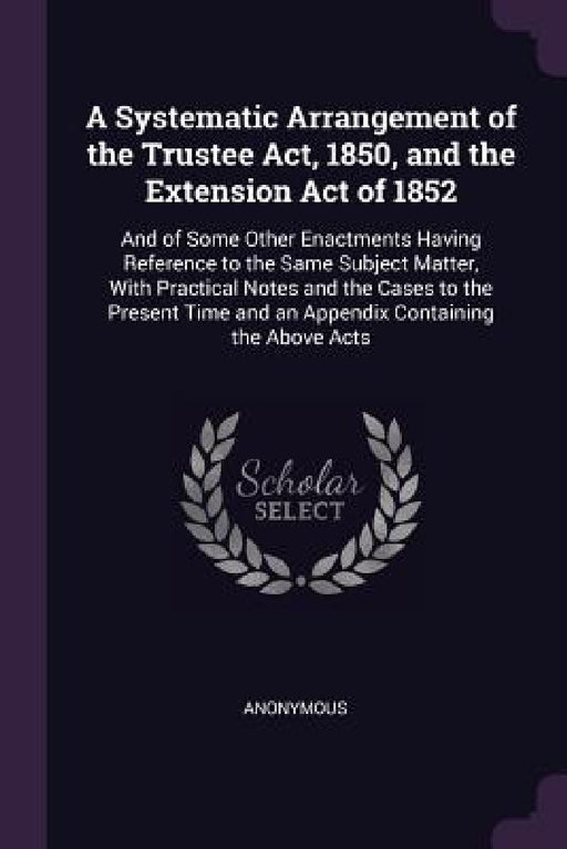 A Systematic Arrangement of the Trustee Act, 1850, and the Extension Act of 1852: And of Some Other Enactments Having Reference to the Same Subject Ma by Anonymous