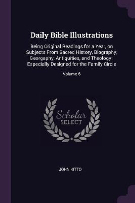 Daily Bible Illustrations: Being Original Readings for a Year, on Subjects From Sacred History, Biography, Georgaphy, Antiquities, and Theology: by John Kitto