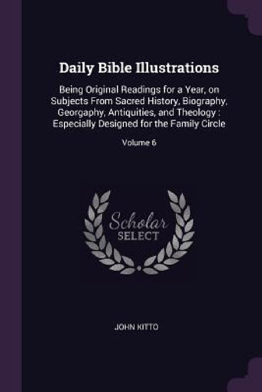 Daily Bible Illustrations: Being Original Readings for a Year, on Subjects From Sacred History, Biography, Georgaphy, Antiquities, and Theology: by John Kitto