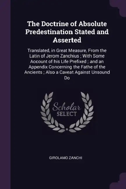 The Doctrine of Absolute Predestination Stated and Asserted: Translated, in Great Measure, From the Latin of Jerom Zanchius; With Some Account of his by Girolamo Zanchi