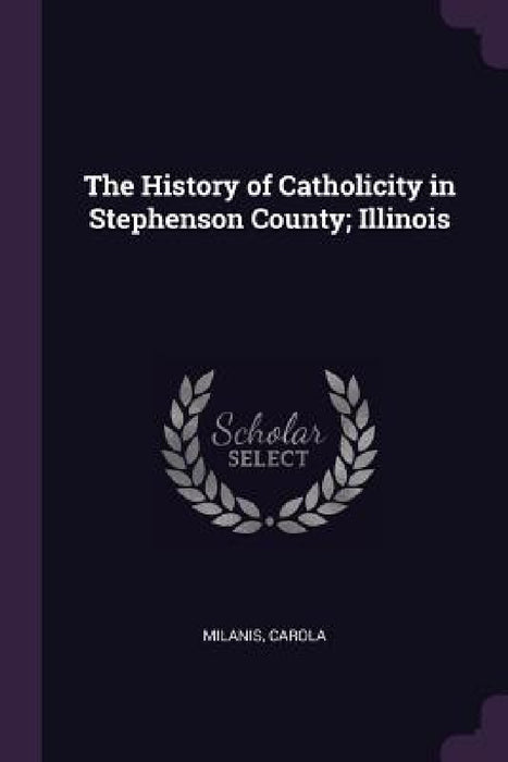 The History of Catholicity in Stephenson County; Illinois by Carola Milanis