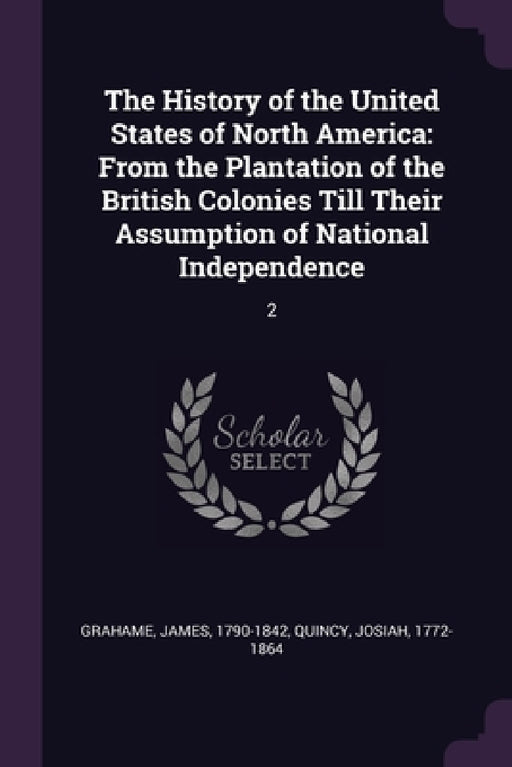 The History of the United States of North America: From the Plantation of the British Colonies Till Their Assumption of National Independence: 2 by James Grahame, Josiah Quincy