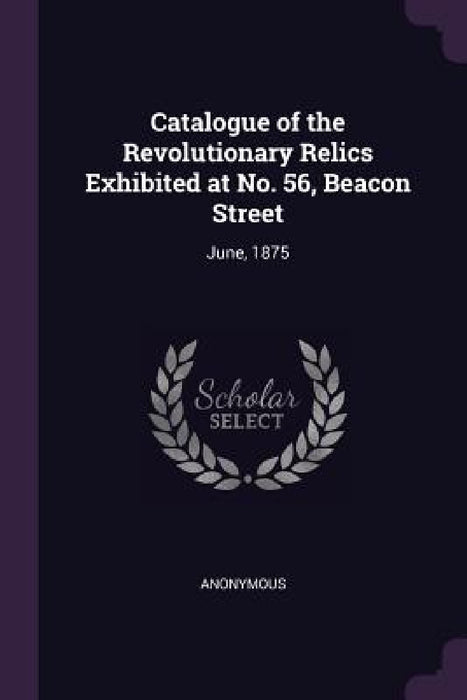Catalogue of the Revolutionary Relics Exhibited at No. 56, Beacon Street: June, 1875 by Anonymous